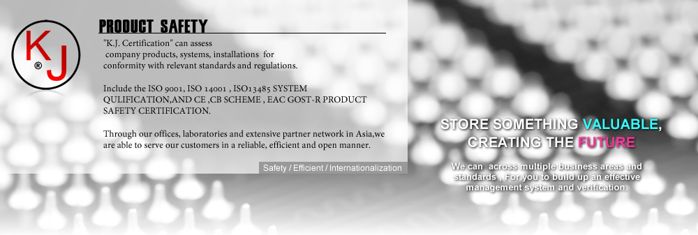 K.J. Certification CAN ASSESS YOUR COMPANY PRODUCTS AND QULITY SYSTEM,
 FOR CONFORMITY WITH RELEVANT STANDARDS AND REGULATIONS.

INCLUDE THE ISO9001, ISO14001 , ISO13485  QULITY SYSTEM ,AND
 CE ,CB SCHEME , EAC GOST-R PRODUCT SAFETY VERIFICATION. 

Through our offices, laboratories and extensive partner network in Asia,
we are able to serve our customers in a reliable, efficient and open manner.