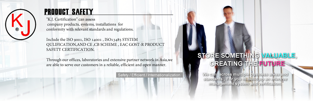 K.J. Certification CAN ASSESS YOUR COMPANY PRODUCTS AND QULITY SYSTEM,
 FOR CONFORMITY WITH RELEVANT STANDARDS AND REGULATIONS.

INCLUDE THE ISO9001, ISO14001 , ISO13485  QULITY SYSTEM ,AND
 CE ,CB SCHEME , EAC GOST-R PRODUCT SAFETY VERIFICATION. 

Through our offices, laboratories and extensive partner network in Asia,
we are able to serve our customers in a reliable, efficient and open manner.