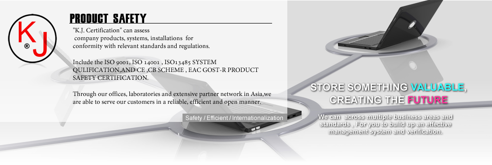 K.J. Certification CAN ASSESS YOUR COMPANY PRODUCTS AND QULITY SYSTEM,
 FOR CONFORMITY WITH RELEVANT STANDARDS AND REGULATIONS.

INCLUDE THE ISO9001, ISO14001 , ISO13485  QULITY SYSTEM ,AND
 CE ,CB SCHEME , EAC GOST-R PRODUCT SAFETY VERIFICATION. 

Through our offices, laboratories and extensive partner network in Asia,
we are able to serve our customers in a reliable, efficient and open manner.