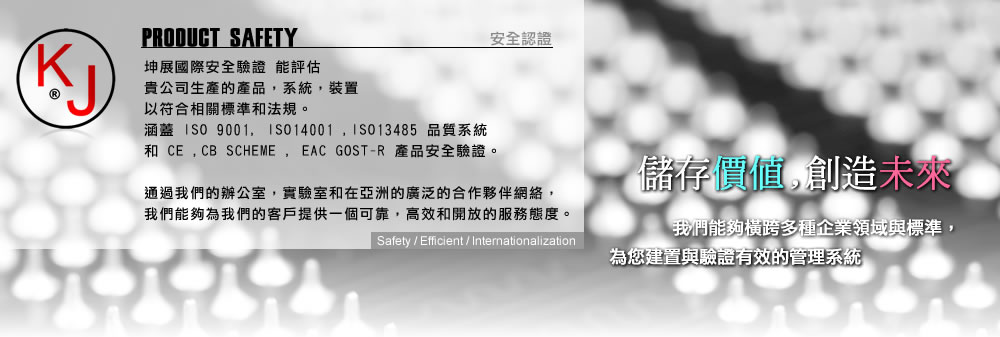 
 坤展國際安全驗證 能評估
 貴公司生產的產品，系統，裝置
 以符合相關標準和法規。
 涵蓋 ISO9001, ISO14001 ,ISO13485 品質系統 
 和CE ,CB SCHEME , EAC GOST-R 產品安全驗證。
 通過我們的辦公室，實驗室和在亞洲的廣泛的合作夥伴網絡，
 我們能夠為我們的客戶提供一個可靠，高效和開放的服務態度。
 公司標語:儲存價值,創造未來 
 我們能夠橫跨多種企業領域與標準，為您建置與驗證有效的管理系統